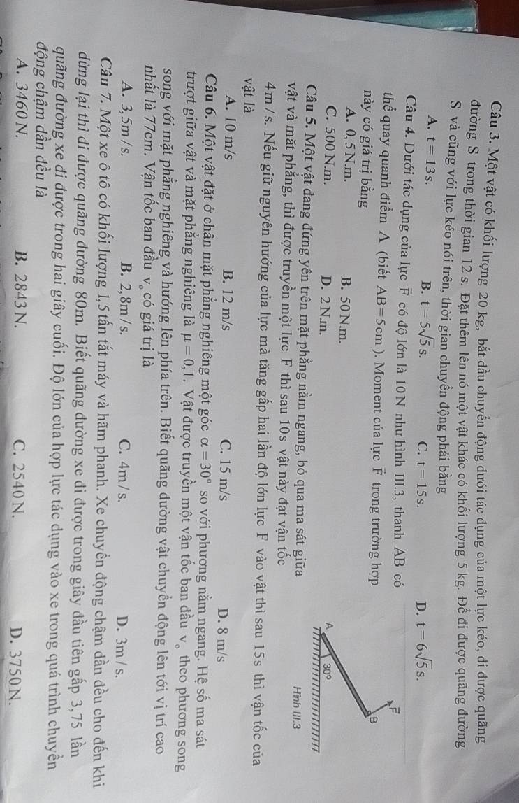 Một vật có khối lượng 20 kg, bắt đầu chuyển động dưới tác dụng của một lực kéo, đi được quãng
đường S trong thời gian 12 s. Đặt thêm lên nó một vật khác có khối lượng 5 kg. Để đi được quãng đường
S và cũng với lực kéo nói trên, thời gian chuyển động phải bằng
A. t=13s.
B. t=5sqrt(5)s. C. t=15s. D. t=6sqrt(5)s.
Câu 4. Dưới tác dụng của lực vector F có độ lớn là 10 N như hình III.3, thanh AB có
thể quay quanh điểm A (biết AB=5cm). Moment của lực vector F trong trường hợp
này có giá trị bằng
B
A. 0, 5 N.m. B. 50 N.m.
C. 500 N.m. D. 2 N.m.
A 30°
Câu 5. Một vật đang đứng yên trên mặt phẳng nằm ngang, bỏ qua ma sát giữa Hình III.3
vật và mặt phẳng, thì được truyền một lực F thì sau 10s vật này đạt vận tốc
4m / s. Nếu giữ nguyên hướng của lực mà tăng gấp hai lần độ lớn lực F vào vật thì sau 15s thì vận tốc của
vật là
A. 10 m/s B. 12 m/s C. 15 m/s D. 8 m/s
Câu 6. Một vật đặt ở chân mặt phẳng nghiêng một góc alpha =30° so với phương nằm ngang. Hệ số ma sát
trượt giữa vật và mặt phẳng nghiêng là mu =0,1 Vật được truyền một vận tốc ban đầu V_o theo phương song
song với mặt phẳng nghiêng và hướng lên phía trên. Biết quãng đường vật chuyển động lên tới vị trí cao
nhất là 77cm. Vận tốc ban đầu V_o có giá trị là
A. 3, 5m / s. B. 2, 8m / s. C. 4m / s. D. 3m / s.
Câu 7. Một xe ô tô có khối lượng 1,5 tấn tắt máy và hãm phanh. Xe chuyển động chậm dần đều cho đến khi
dừng lại thì đi được quãng đường 80m. Biết quãng đường xe đi được trong giây đầu tiên gấp 3,75 lần
đuãng đường xe đi được trong hai giây cuối. Độ lớn của hợp lực tác dụng vào xe trong quá trình chuyển
động chậm dần đều là
A. 3460 N. B. 2843 N. C. 2540 N. D. 3750 N.