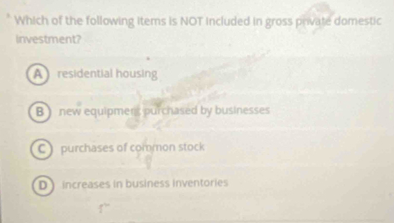 Which of the following items is NOT included in gross private domestic
investment?
A residential housing
B ) new equipmens purchased by businesses
C ) purchases of common stock
D increases in business inventories