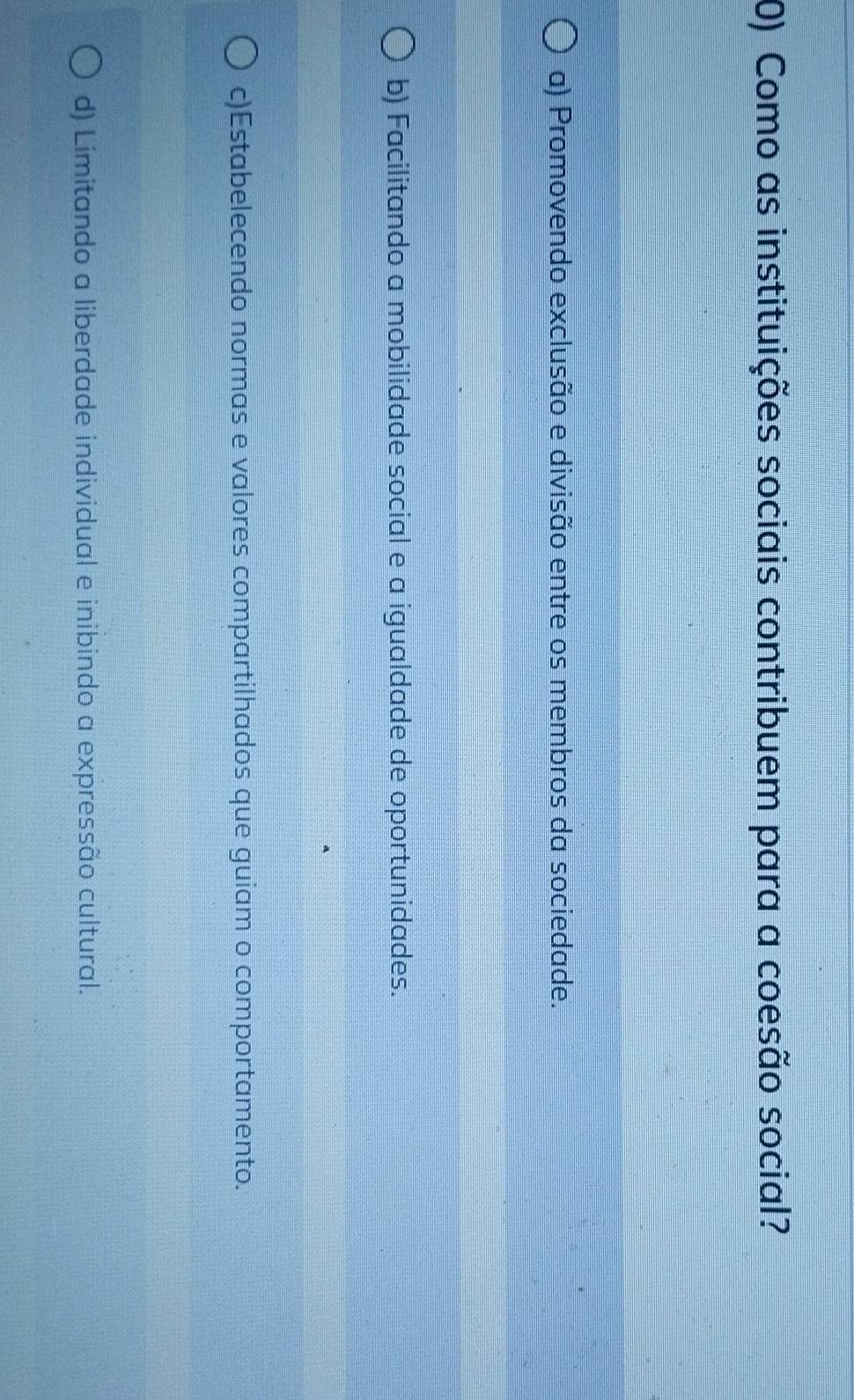 Como as instituições sociais contribuem para a coesão social?
a) Promovendo exclusão e divisão entre os membros da sociedade.
b) Facilitando a mobilidade social e a igualdade de oportunidades.
c)Estabelecendo normas e valores compartilhados que guiam o comportamento.
d) Limitando a liberdade individual e inibindo a expressão cultural.