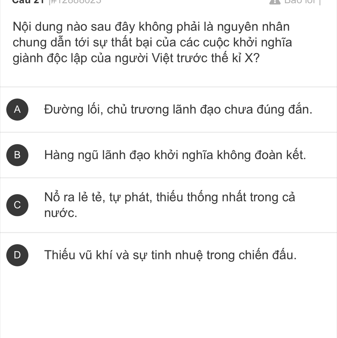 Nội dung nào sau đây không phải là nguyên nhân
chung dẫn tới sự thất bại của các cuộc khởi nghĩa
giành độc lập của người Việt trước thế kỉ X?
A Đường lối, chủ trương lãnh đạo chưa đúng đắn.
B Hàng ngũ lãnh đạo khởi nghĩa không đoàn kết.
C
Nỗ ra lẻ tẻ, tự phát, thiếu thống nhất trong cả
nước.
D Thiếu vũ khí và sự tinh nhuệ trong chiến đấu.