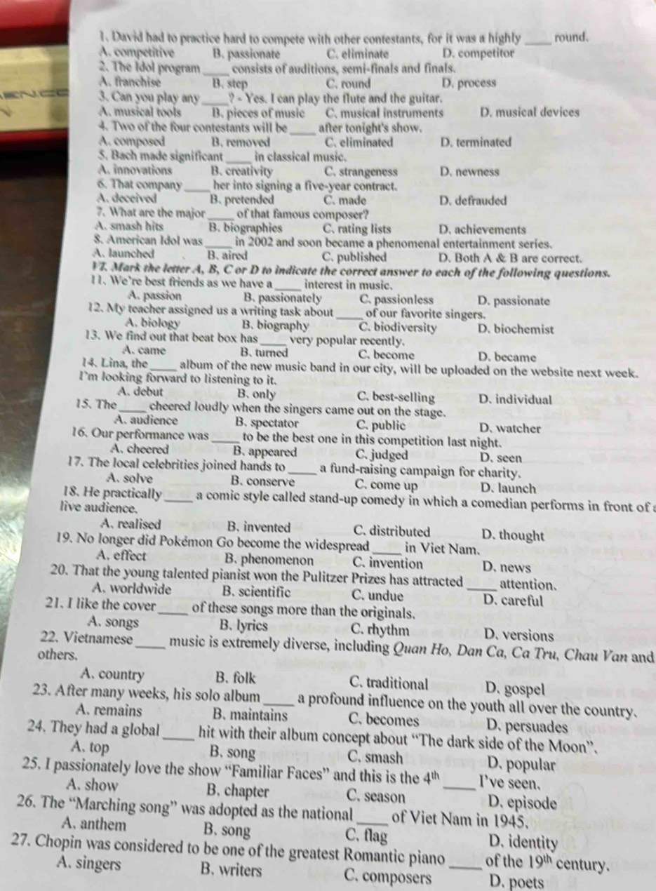 David had to practice hard to compete with other contestants, for it was a highly _round.
A. competitive B. passionate C. eliminate D. competitor
2. The Ídol program _consists of auditions, semi-finals and finals.
A. franchise B. step C. round D. process
3. Can you play any _? - Yes. I can play the flute and the guitar.
A. musical tools B. pieces of music C. musical instruments D. musical devices
4. Two of the four contestants will be_ after tonight's show.
A. composed B. removed C. eliminated D. terminated
5. Bach made significant _in classical music.
A. innovations B. creativity C. strangeness D. newness
6. That company_ her into signing a five-year contract.
A. deceived B. pretended C. made D. defrauded
7. What are the major _of that famous composer?
A. smash hits B. biographies C. rating lists D. achievements
8. American Idol was _in 2002 and soon became a phenomenal entertainment series.
A. launched B. aired C. published D. Both A & B are correct.
V7. Mark the letter A, B, C or D to indicate the correct answer to each of the following questions.
11. We’re best friends as we have a_ interest in music.
A. passion B. passionately C. passionless D. passionate
12. My teacher assigned us a writing task about _of our favorite singers.
A. biology B. biography C. biodiversity D. biochemist
13. We find out that beat box has _very popular recently.
A. came B. turned C. become D. became
14. Lina, the_ album of the new music band in our city, will be uploaded on the website next week.
I'm looking forward to listening to it.
A. debut B. only C. best-selling D. individual
15. The_ cheered loudly when the singers came out on the stage.
A. audience B. spectator C. public D. watcher
16. Our performance was _to be the best one in this competition last night.
A. cheered B. appeared C. judged D. seen
17. The local celebrities joined hands to _a fund-raising campaign for charity.
A. solve B. conserve C. come up D. launch
18. He practically_ a comic style called stand-up comedy in which a comedian performs in front of a
live audience.
A. realised B. invented C. distributed D. thought
19. No longer did Pokémon Go become the widespread_ in Viet Nam.
A. effect B. phenomenon C. invention D. news
20. That the young talented pianist won the Pulitzer Prizes has attracted _attention.
A. worldwide B. scientific C. undue D. careful
21. I like the cover_ of these songs more than the originals.
A. songs B. lyrics C. rhythm D. versions
22. Vietnamese_ music is extremely diverse, including Quan Ho, Dan Ca, Ca Tru, Chau Van and
others.
A. country B. folk C. traditional D. gospel
23. After many weeks, his solo album _a profound influence on the youth all over the country.
A. remains B. maintains C. becomes D. persuades
24. They had a global_ hit with their album concept about “The dark side of the Moon”.
A. top B. song C. smash D. popular
25. I passionately love the show “Familiar Faces” and this is the 4^(th) _ I've seen.
A. show B. chapter C. season D. episode
26. The “Marching song” was adopted as the national_ of Viet Nam in 1945.
A. anthem B. song C. flag D. identity
27. Chopin was considered to be one of the greatest Romantic piano _of the 19^(th) century.
A. singers B. writers C. composers D. poets