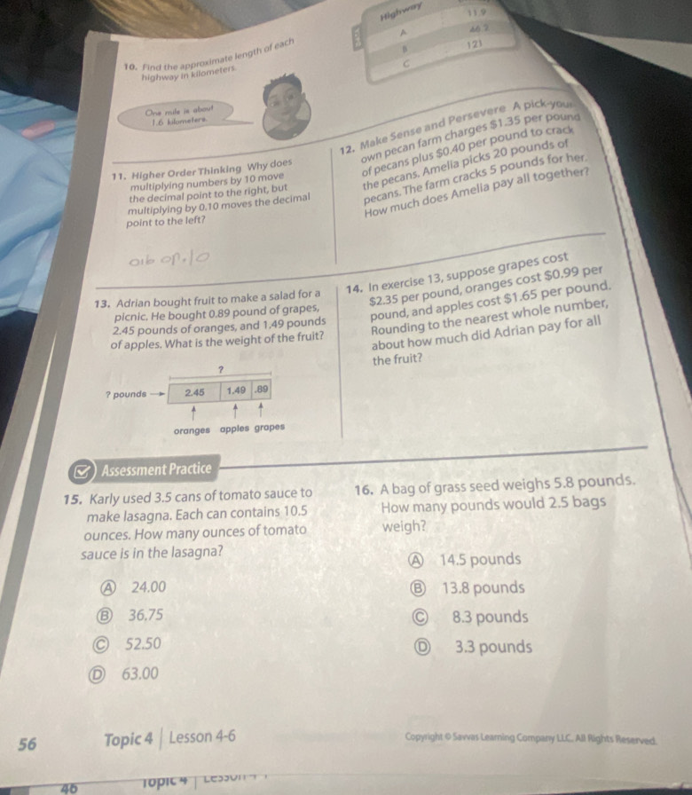 Highwary
11.9
B 121
10. Find the approximate length of each 2 A 66.2
C
highway in kilometers.
One mile is about
1.6 kilometers.
12. Make Sense and Persevere A pick-your
11. Higher Order Thinking Why does own pecan farm charges $1.35 per pound
multiplying numbers by 10 move of pecans plus $0.40 per pound to crack
the decimal point to the right, but the pecans. Amelia picks 20 pounds of
multiplying by 0.10 moves the decimal pecans. The farm cracks 5 pounds for her.
How much does Amelia pay all together?
point to the left?
14. In exercise 13, suppose grapes cost
$2.35 per pound, oranges cost $0.99 per
13. Adrian bought fruit to make a salad for a
2.45 pounds of oranges, and 1.49 pounds pound, and apples cost $1.65 per pound.
picnic. He bought 0.89 pound of grapes,
of apples. What is the weight of the fruit? Rounding to the nearest whole number,
about how much did Adrian pay for all
the fruit?
？
? pounds 2.45 1.49 .89
oranges apples grapes
Assessment Practice
15. Karly used 3.5 cans of tomato sauce to 16. A bag of grass seed weighs 5.8 pounds.
make lasagna. Each can contains 10.5 How many pounds would 2.5 bags
ounces. How many ounces of tomato weigh?
sauce is in the lasagna? Ⓐ 14.5 pounds
Ⓐ 24.00 Ⓑ 13.8 pounds
⑬ 36,75 Ⓒ 8.3 pounds
Ⓒ 52.50 Ⓓ 3.3 pounds
Ⓓ 63.00
56 Topic 4 | Lesson 4-6
Copyright @ Savvas Learning Company LLC. All Rights Reserved.
46 10pIc 4