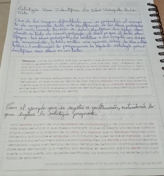 rant①
Observar cuál es la palabra que más se repite y que domina todo el párrafo. Esta
palabra representará un objeto, una persona, una cualidad, algo, airededor de lo
que gira todo lo demás. Para esta palabra el autór puede usar sinónimos o algún
pronombre, lo importante es darse cuenta que se está refiriendo al mismo objeto, a
la misma idea
Una vez identificada esta palabra es muy fácil encontrar la oración o frase central
del párrafo, ya que, todas las demás tendrán alguna relación con ella. Nos daremos
cuenta que la cualidad básica de la idea principal es su carácter global porque
encierra en sí fodo lo que se expone en las demás frases. Es la que podemos considerar
como el resumen de todas las demás
«Uno escribe a partir de una necesidad de comunicación y de comunión con los de
más, para denunciar lo que duele y compartir lo que da alegría. Uno escribe contra la
propía soledad y la soledad de los otros. Uno supone que la literatura transmite cono-
cimiento y actúa sobre el lenguaje y la conducta de quien recibe el mensaje: que nos
ayuda a conocernos mejor para salvarnos juntos. Pero los demás y los otros son términos
demasiado vagos; y en tiempos de crisis, tiempos de definición, la ambigüedad puede
parecerse demasíado a la mentira. Uno escribe, en realidad, para la gente con cuya
suerte, o maia suerte, uno se siente identificado: los malcomidos, los rebeldes y los humi-
ilados de esta tierra.. 
La ronda de las palabras. Extraido el 11 de jullo de 2016 de http://goo.gl/keud4)