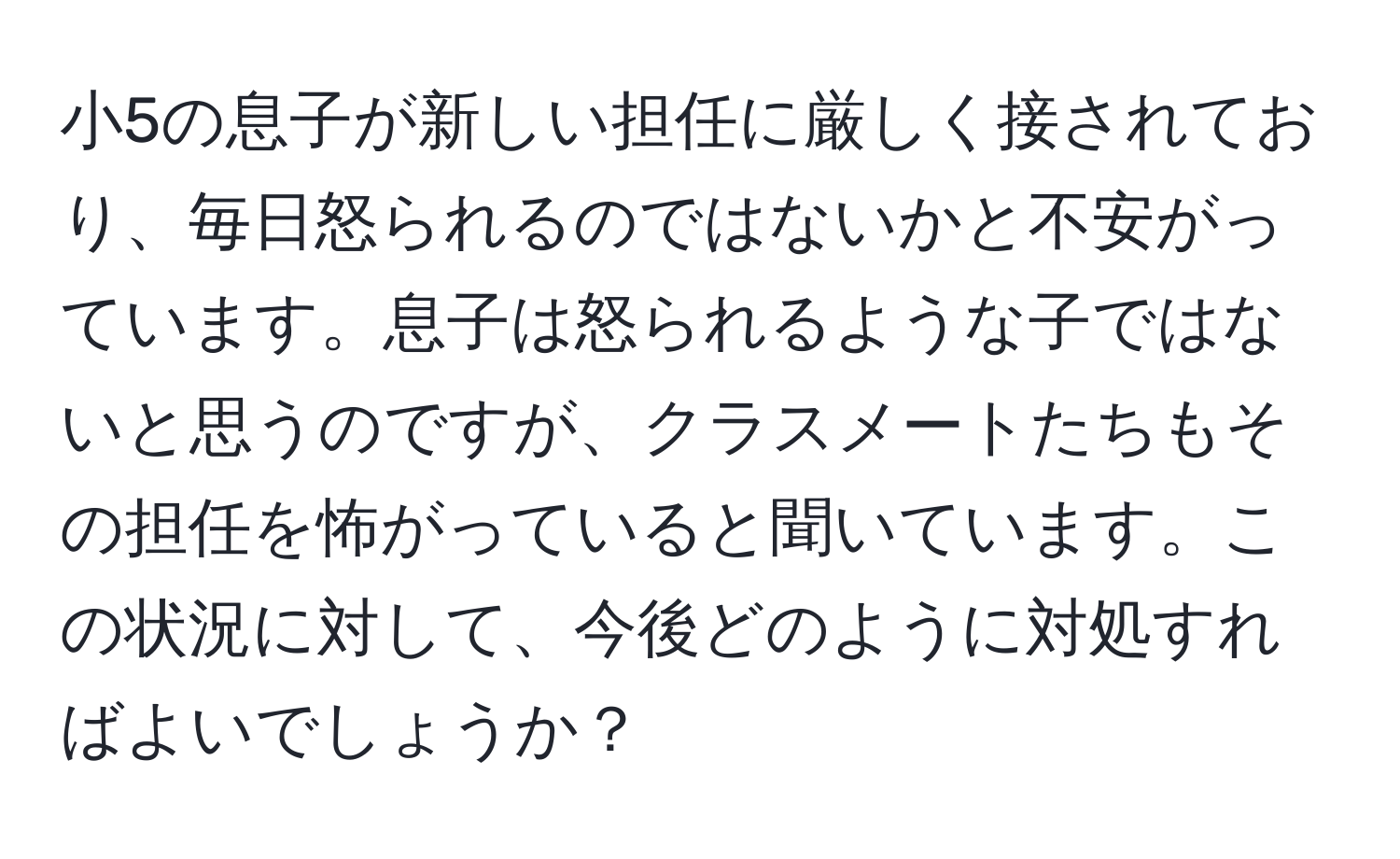 小5の息子が新しい担任に厳しく接されており、毎日怒られるのではないかと不安がっています。息子は怒られるような子ではないと思うのですが、クラスメートたちもその担任を怖がっていると聞いています。この状況に対して、今後どのように対処すればよいでしょうか？