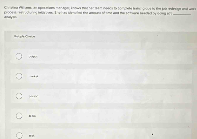 Christina Williams, an operations manager, knows that her team needs to complete training due to the job redesign and work
process restructuring initiatives. She has identified the amount of time and the software needed by doing a(n)_
analysis
Multiple Choice
output
market
person
team
task