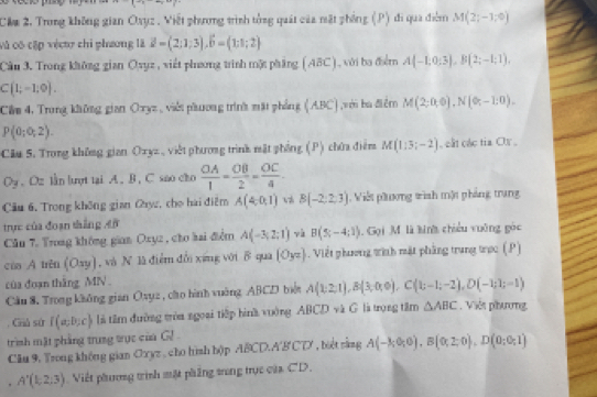 Cầm 2, Trung không gian Oayz . Viết phưng trình tổng quát của mặt phống (P) đi qua điễm M(2;-1,0)
vô có cập véct chi phương là vector a=(2;1;3),vector b=(1;1;2)
Cầu 3. Trong không gian Ovyz, viết phương trình mặt phẳng (ABC), với ba điểm A(-1;0;3),B(2;-1;1).
C(1;-1;0).
Cầm 4, Trong không gian Oxyz , viết pầương trình mặt phẳng (ABC) ,với ba điểm M(2;0,0),N(0;-1:0).
P(0;0;2).
Câu 5. Trong không gian Ozyz, việt phương trình mặt phống (P) chứa điểm M(1:5;-2) , cất các tia Ox ,
O_3. Oz lần lợt tại A. B. C sao cho  OA/1 = OB/2 = OC/4 
Câu 6. Trong không gian Cayz, cho hai điễm A(4,0,1) B(-2,2,3). Viết phương winh một phảng trung
trực của đoạn thắng AB
Cău 7. Trong không gian Oxyz, cho hai điểm A(-3;2;1) và B(5;-4;1). Gọi M là kinh chiều vuỡng góc
của A trěn (Oxy) , và N là điểm đổi xứng với B qua (Oyz). Viết phương tình mặt phẳng trung trọc (P)
cùa đoạn thăng MN .
Cầu 8. Trong không gian Oxụz , cho hình vuờng ABCD biểt A(1;2;1),B(3;0;0),C((1;-1;-2),D(-1;1;-1) Việt phương
Chủ sử I(a;b;c) là tâm đường tròa ngoại tiếp binh vuờng ABCD và G là trọng tâm △ ABC
trình mật phẳng trung tực của G! 
Clu 9. Trong không gian Oxyz , cho hình bộp ABCD.A'B CD' , biệt rằng A(-k,0,0),B(0,2,0),D(0;0;1)
, A'(1,2,3) Việt phương trình mặt pháng tong trục của CD.