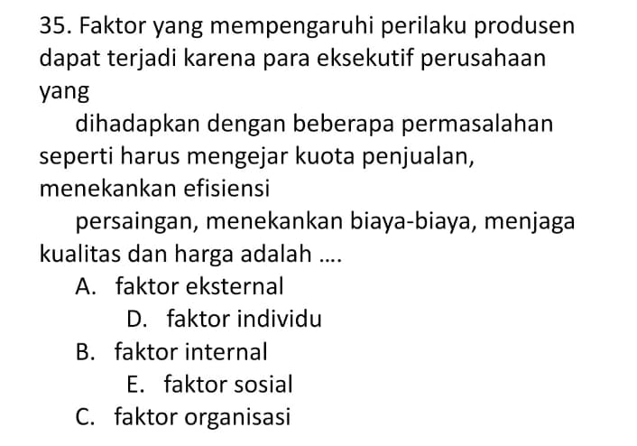 Faktor yang mempengaruhi perilaku produsen
dapat terjadi karena para eksekutif perusahaan
yang
dihadapkan dengan beberapa permasalahan
seperti harus mengejar kuota penjualan,
menekankan efisiensi
persaingan, menekankan biaya-biaya, menjaga
kualitas dan harga adalah ....
A. faktor eksternal
D. faktor individu
B. faktor internal
E. faktor sosial
C. faktor organisasi