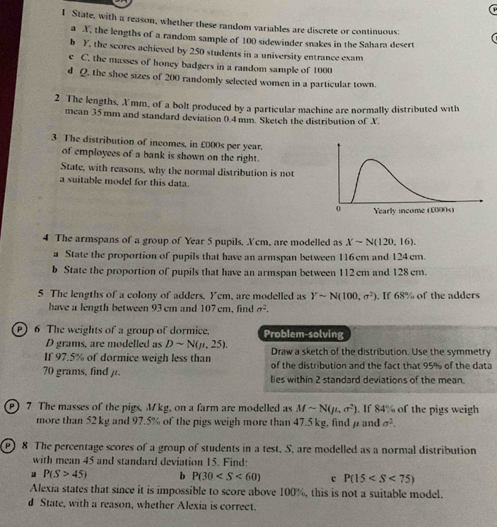 State, with a reason, whether these random variables are discrete or continuous:
a X, the lengths of a random sample of 100 sidewinder snakes in the Sahara desert
b Y, the scores achieved by 250 students in a university entrance exam
e C. the masses of honey badgers in a random sample of 1000
d Q. the shoe sizes of 200 randomly selected women in a particular town.
2 The lengths. Xmm, of a bolt produced by a particular machine are normally distributed with
mean 35 mm and standard deviation 0.4mm. Sketch the distribution of X.
3 The distribution of incomes, in £000s per year.
of employees of a bank is shown on the right.
State, with reasons, why the normal distribution is not
a suitable model for this data.
4 The armspans of a group of Year 5 pupils, Xcm, are modelled as Xsim N(120,16).
a State the proportion of pupils that have an armspan between 116cm and 124 cm.
b State the proportion of pupils that have an armspan between 112 cm and 128 cm.
5 The lengths of a colony of adders, Yem, are modelled as Ysim N(100,sigma^2). If 68% of the adders
have a length between 93 cm and 107 cm, find sigma^2.
P) 6 The weights of a group of dormice. Problem-solving
D grams, are modelled as Dsim N(mu ,25). Draw a sketch of the distribution. Use the symmetry
If 97.5% of dormice weigh less than of the distribution and the fact that 95% of the data
70 grams, find μ. lies within 2 standard deviations of the mean.
) 7 The masses of the pigs, M kg, on a farm are modelled as Msim N(mu ,sigma^2). If 84% of the pigs weigh
more than 52 kg and 97.5% of the pigs weigh more than 47.5 kg, find  and sigma^2.
P) 8 The percentage scores of a group of students in a test, S, are modelled as a normal distribution
with mean 45 and standard deviation 15. Find:
a P(S>45)
b P(30 c P(15
Alexia states that since it is impossible to score above 100%, this is not a suitable model.
d State, with a reason, whether Alexia is correct.