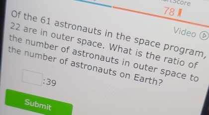 iscore 
Video 
Of the 61 astronauts in the space program,
22 are in outer space. What is the ratio of 
the number of astronauts in outer space to 
the number of astronauts on Earth?
□ :39
Submit