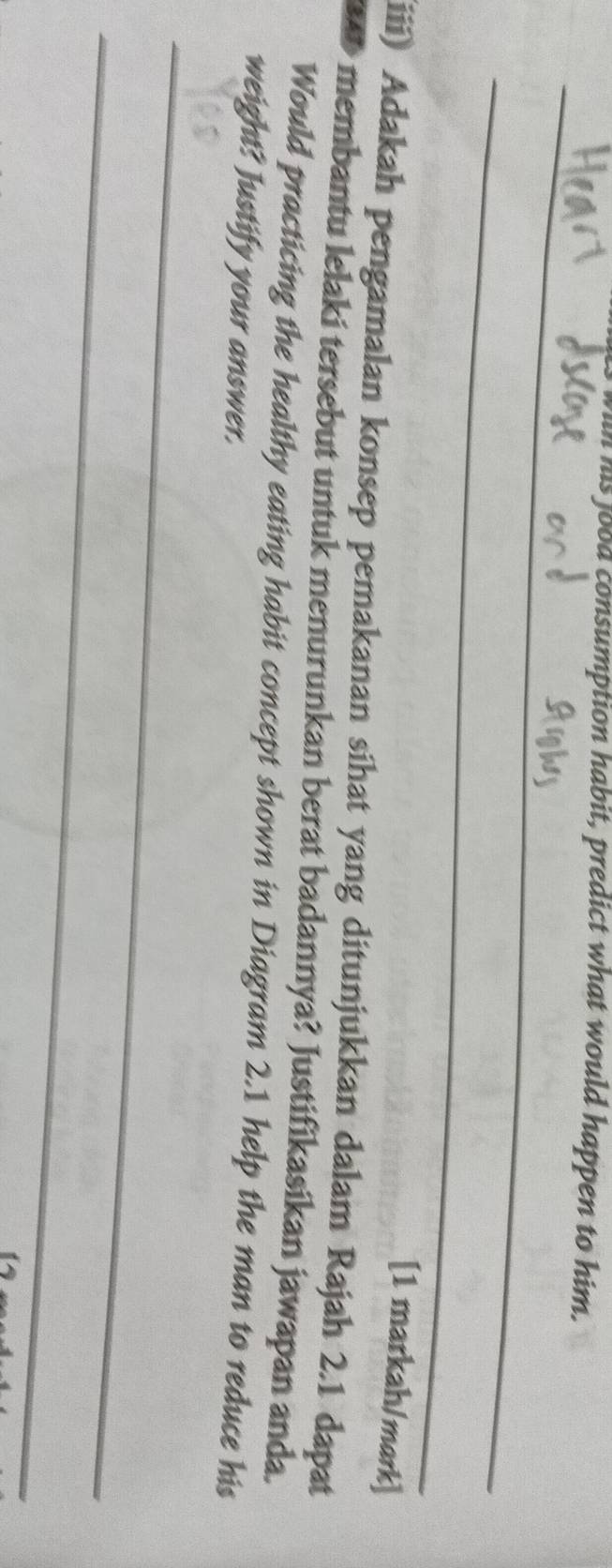 in his food consumption habit, predict what would happen to him. 
_ 
_ 
[1 markah/mark] 
iii) Adakah pengamalan konsep pemakanan sihat yang ditunjukkan dalam Rajah 2.1 dapat 
membantu lelaki tersebut untuk menurunkan berat badannya? Justifikasikan jawapan anda. 
Would practicing the healthy eating habit concept shown in Diagram 2.1 help the man to reduce his 
weight? Justify your answer. 
_ 
_