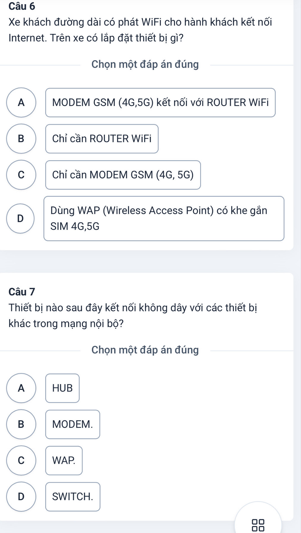 Xe khách đường dài có phát WiFi cho hành khách kết nối
Internet. Trên xe có lắp đặt thiết bị gì?
Chọn một đáp án đúng
A MODEM GSM (4G, 5G) kết nối với ROUTER WiFi
B Chỉ cần ROUTER WiFi
C Chỉ cần MODEM GSM (4G, 5G)
Dùng WAP (Wireless Access Point) có khe gắn
D
SIM 4G, 5G
Câu 7
Thiết bị nào sau đây kết nối không dây với các thiết bị
khác trong mạng nội bộ?
Chọn một đáp án đúng
A HUB
B MODEM.
C WAP.
D SWITCH.