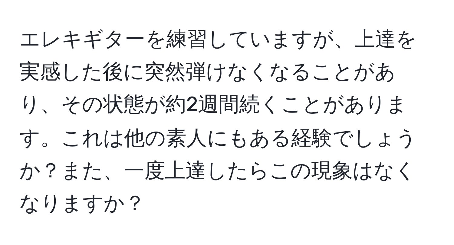 エレキギターを練習していますが、上達を実感した後に突然弾けなくなることがあり、その状態が約2週間続くことがあります。これは他の素人にもある経験でしょうか？また、一度上達したらこの現象はなくなりますか？