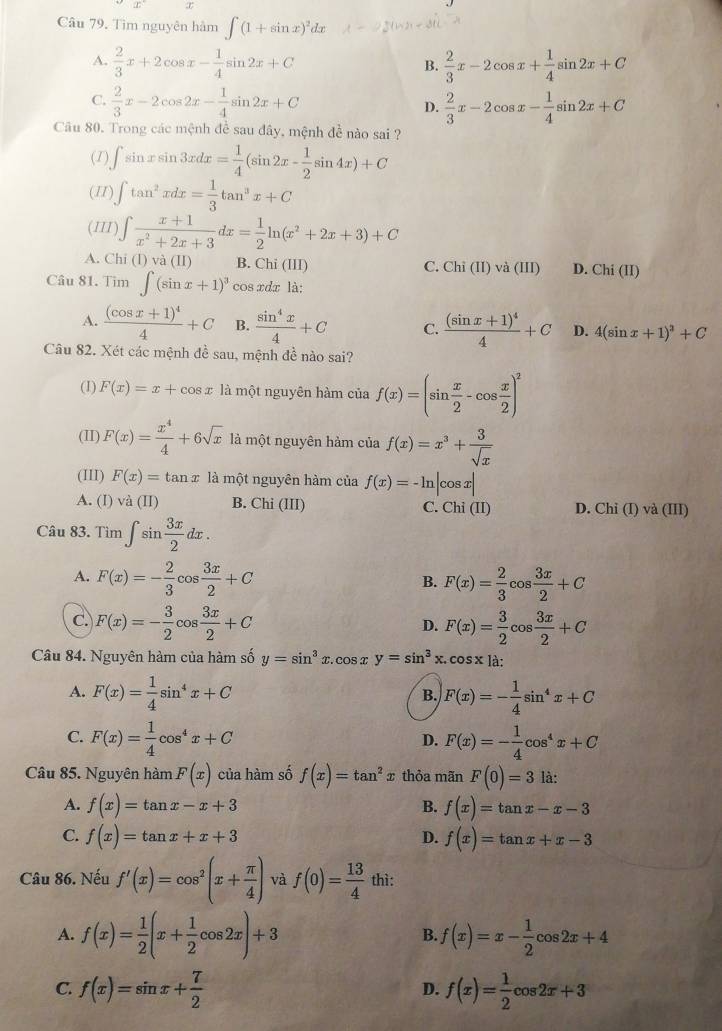 Tìm nguyên hàm ∈t (1+sin x)^2dx
A.  2/3 x+2cos x- 1/4 sin 2x+C  2/3 x-2cos x+ 1/4 sin 2x+C
B.
C.  2/3 x-2cos 2x- 1/4 sin 2x+C
D.  2/3 x-2cos x- 1/4 sin 2x+C
Câu 80. Trong các mệnh đề sau đây, mệnh đề nào sai ?
(1) ∈t sin xsin 3xdx= 1/4 (sin 2x- 1/2 sin 4x)+C
(II) ∈t tan^2xdx= 1/3 tan^3x+C
(III) ∈t  (x+1)/x^2+2x+3 dx= 1/2 ln (x^2+2x+3)+C
A. Chi(I)va(II) B. Chi (III) C. Chi(II)va(III) D. Chi(II)
Câu 81. Tim∈t (sin x+1)^3 cos xdx là:
A. frac (cos x+1)^44+C B.  sin^4x/4 +C C. frac (sin x+1)^44+C D. 4(sin x+1)^2+C
Câu 82. Xét các mệnh đề sau, mệnh đề nào sai?
(1) F(x)=x+cos x là một nguyên hàm của f(x)=(sin  x/2 -cos  x/2 )^2
(II) F(x)= x^4/4 +6sqrt(x) là một nguyên hàm của f(x)=x^3+ 3/sqrt(x) 
(III) F(x)=tan x là một nguyên hàm của f(x)=-ln |cos x|
A. (I) va(II) B. Chi(II) a C. Chi(II) D. Chi (I) và (III)
Câu 83. Tìm ∈t sin  3x/2 dx.
A. F(x)=- 2/3 cos  3x/2 +C B. F(x)= 2/3 cos  3x/2 +C
C. F(x)=- 3/2 cos  3x/2 +C F(x)= 3/2 cos  3x/2 +C
D.
Câu 84. Nguyên hàm của hàm số y=sin^3x.cos xy=sin^3x.cos x là:
A. F(x)= 1/4 sin^4x+C F(x)=- 1/4 sin^4x+C
B.
C. F(x)= 1/4 cos^4x+C F(x)=- 1/4 cos^4x+C
D.
Câu 85. Nguyên hàm F(x) của hàm số f(x)=tan^2x thỏa mãn F(0)=3 là:
A. f(x)=tan x-x+3 B. f(x)=tan x-x-3
C. f(x)=tan x+x+3 f(x)=tan x+x-3
D.
Câu 86. Nếu f'(x)=cos^2(x+ π /4 ) và f(0)= 13/4  thì:
A. f(x)= 1/2 (x+ 1/2 cos 2x)+3 f(x)=x- 1/2 cos 2x+4
B.
C. f(x)=sin x+ 7/2  f(x)= 1/2 cos 2x+3
D.