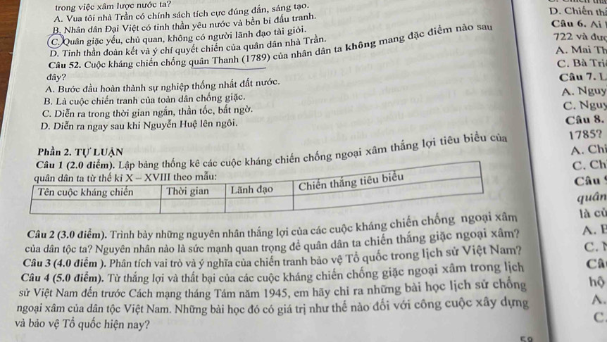 trong việc xâm lược nước ta?
A. Vua tôi nhà Trần có chính sách tích cực đúng đẫn, sáng tạo.
D. Chiến thí
Câu 6. Ai
B. Nhân dân Đại Việt có tinh thần yêu nước và bền bi đầu tranh.
C. Quân giặc yếu, chủ quan, không có người lãnh đạo tài giỏi.
D. Tinh thần doàn kết và ý chí quyết chiến của quân dân nhà Trần
722 và đượ
Câu 52, Cuộc kháng chiến chống quân Thanh (1789) của nhân dân ta không mang đặc điểm nào sau
A. Mai Th
C. Bà Tri
dây?
A. Bước đầu hoàn thành sự nghiệp thống nhất đất nước. Câu 7. L A. Nguy
B. Là cuộc chiến tranh của toàn dân chống giặc.
C. Diễn ra trong thời gian ngắn, thần tốc, bất ngờ. C. Nguy
D. Diễn ra ngay sau khi Nguyễn Huệ lên ngôi. Câu 8.
Phần 2. Tự LUậN
ng chiến chống ngoại xâm thắng lợi tiêu biểu của 1785? A. Ch
C. Ch  Câu
quân
Câu 2 (3.0 điểm). Trình bày những nguyên nhân thắng lợi của các cuộc kháng chiến là củ
của dân tộc ta? Nguyên nhân nào là sức mạnh quan trọng để quân dân ta chiến thắng giặc ngoại xâm? A. F
Câu 3 (4.0 điểm ). Phân tích vai trò và ý nghĩa của chiến tranh bảo vệ Tổ quốc trong lịch sử Việt Nam? C. 
Câu 4 (5.0 điểm). Từ thắng lợi và thất bại của các cuộc kháng chiến chống giặc ngoại xâm trong lịch Câ
sử Việt Nam đến trước Cách mạng tháng Tám năm 1945, em hãy chỉ ra những bài học lịch sử chống hộ
ngoại xâm của dân tộc Việt Nam. Những bài học đó có giá trị như thế nào đối với công cuộc xây dựng A.
và bảo vệ Tổ quốc hiện nay?
c.