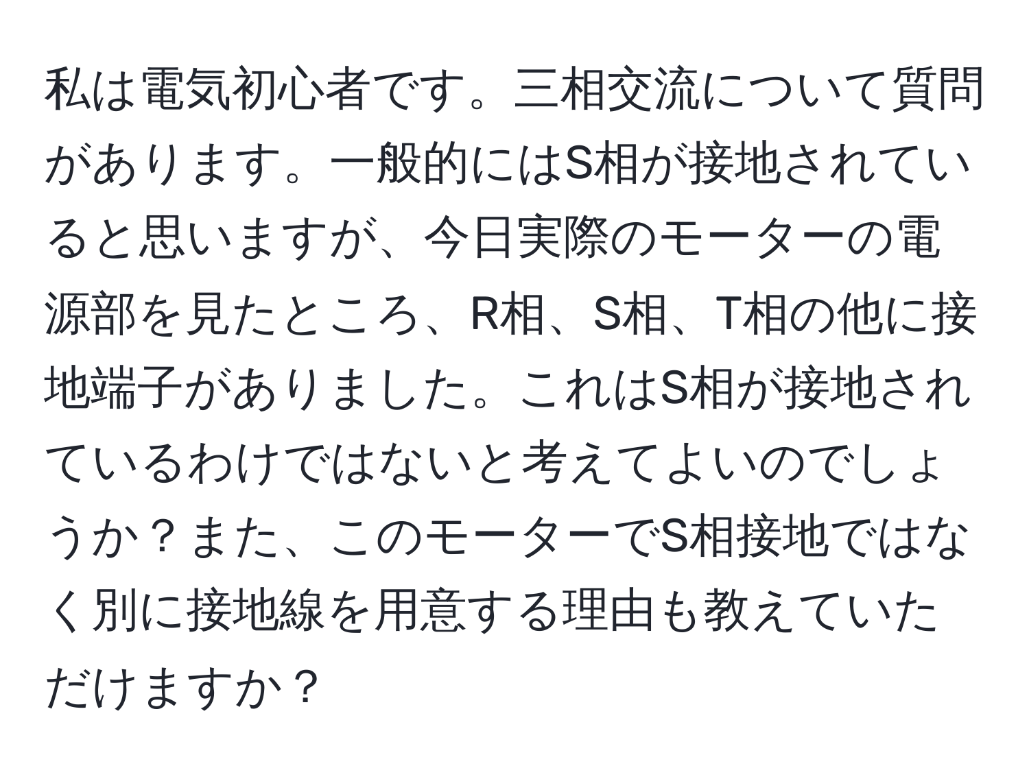 私は電気初心者です。三相交流について質問があります。一般的にはS相が接地されていると思いますが、今日実際のモーターの電源部を見たところ、R相、S相、T相の他に接地端子がありました。これはS相が接地されているわけではないと考えてよいのでしょうか？また、このモーターでS相接地ではなく別に接地線を用意する理由も教えていただけますか？