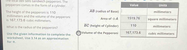 The local deli sells sandwich pepperoni. The 
pepperoni comes in the form of a cylinder.
overline AB
The height of the pepperoni is 110 (radius of Bas 
millimeters and the volume of the pepperoni 
is 167,173.6 cubic millimeters. Area of ○
overline BC
What is the radius of the pepperoni? (height of Cylinde 
Use the given information to complete the Volume of the Peppero 
worksheet. Use 3.14 as an approximation 
for π.