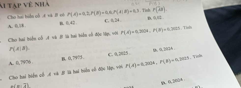 ài tập vẻ nhà
Cho hai biến cố A và B có P(A)=0,2; P(B)=0,6; P(A|B)=0,3. Tính P(overline AB).
A. 0,18. B. 0, 42. C. 0, 24. D. 0, 02.
Cho hai biến cố A và B là hai biến cố độc lập, với P(A)=0,2024, P(B)=0,2025. Tính
P(A|B).
A. 0, 7976. B. 0, 7975. C. 0,2025. D. 0,2024.
Cho hai biến cố A và B là hai biến cố độc lập, với P(A)=0,2024, P(B)=0,2025. Tính
p(R|overline A).
D. 0,2024.