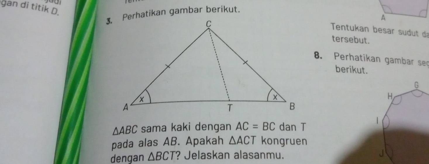 gan di titik D. 
3. Perhatikan gambar berikut. 
Tentukan besar sudut da 
tersebut. 
8. Perhatikan gambar sec 
berikut.
G
H
|
△ ABC sama kaki dengan AC=BC dan T 
pada alas AB. Apakah △ ACT kongruen 
dengan △ BCT ? Jelaskan alasanmu. 
