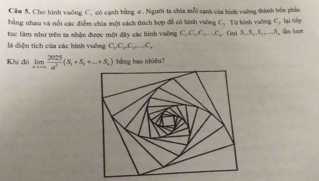 Cho hình vuông C_1 có cạnh bằng a . Người ta chia mỗi cạnh của hình vuông thành bốn phần 
bằng nhau và nối các điểm chia một cách thích hợp để có hình vuông C_2. Từ hình vuông C_2 lại tiếp 
tục làm như trên ta nhận được một dãy các hình vuông C_1, C_2, C_3,..., C_n. Gọi S_1, S_2, S_3,..., S_n lần lượt 
là diện tích của các hình vuông C_1, C_2, C_3,..., C_n. 
Khi đó limlimits _nto +∈fty  2025/a^2 (S_1+S_2+...+S_n) bằng bao nhiêu?