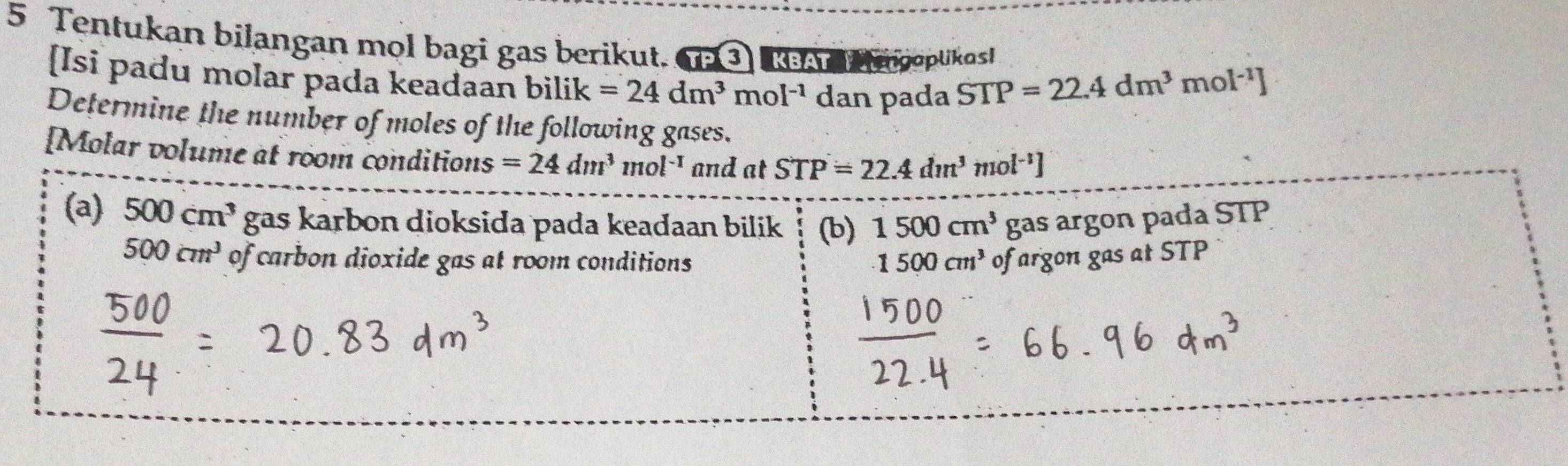 Tentukan bilangan mol bagi gas berikut. P③ RA a woplikas!
[Isi padu molar pada keadaan bilik =24dm^3mol^(-1) dan pada STP=22.4dm^3m
Ol^(-1)]
Determine the number of moles of the following gases.
[Molar volume at room conditions =24dm^3 1nol^(-1) and at STP=22.4dm^3mol^(-1)]
(a) 500cm^3 gas karbon dioksida pada keadaan bilik (b) 1500cm^3 gas argon pada STP
500cm^3 of carbon dioxide gas at room conditions 1500cm^3 of argon gas at STP