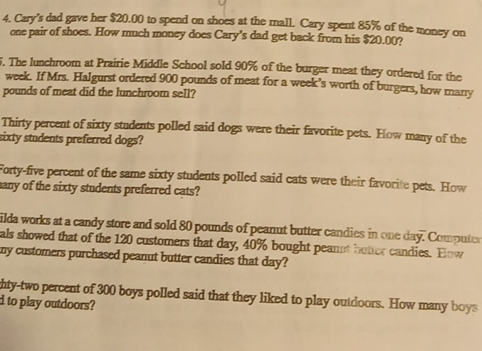 Cary's dad gave her $20.00 to spend on shoes at the mall. Cary spent 85% of the money on 
one pair of shoes. How much money does Cary’s dad get back from his $20.00? 
5. The lunchroom at Prairie Middle School sold 90% of the burger meat they ordered for the
week. If Mrs. Halgurst ordered 900 pounds of meat for a week’s worth of burgers, how many
pounds of meat did the lunchroom sell? 
Thirty percent of sixty students polled said dogs were their favorite pets. How many of the 
sixty students preferred dogs? 
Forty-five percent of the same sixty students polled said cats were their favorite pets. How 
any of the sixty students preferred cats? 
ilda works at a candy store and sold 80 pounds of peanut butter candies in one day. Computer 
als showed that of the 120 customers that day, 40% bought peannt botter candies. How 
my customers purchased peanut butter candies that day? 
hty-two percent of 300 boys polled said that they liked to play outdoors. How many boys 
d to play outdoors?