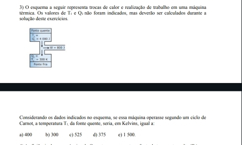 esquema a seguir representa trocas de calor e realização de trabalho em uma máquina
térmica. Os valores de Tí e Oz não foram indicados, mas deverão ser calculados durante a
solução deste exercícios.
Fonte quente
Q.=40001
Fonte fria
Considerando os dados indicados no esquema, se essa máquina operasse segundo um ciclo de
Carnot, a temperatura Tı da fonte quente, seria, em Kelvins, igual a:
a) 400 b) 300 c) 525 d) 375 e) 1 500.