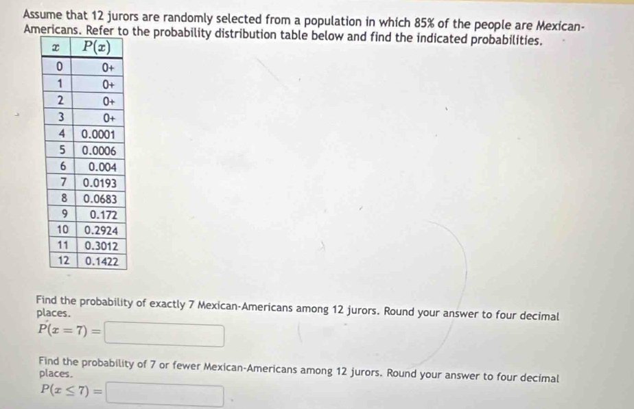 Assume that 12 jurors are randomly selected from a population in which 85% of the people are Mexican-
Americans the probability distribution table below and find the indicated probabilities.
Find the probability of exactly 7 Mexican-Americans among 12 jurors. Round your answer to four decimal
places.
P(x=7)=□
Find the probability of 7 or fewer Mexican-Americans among 12 jurors. Round your answer to four decimal
places.
P(x≤ 7)=□ .