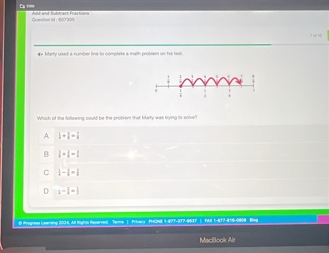 CISD
Add and Subtract Fractions
Question Id : 607305
7 of 10
Marty used a number line to complete a math problem on his test.
Which of the following could be the problem that Marty was trying to solve?
A  1/4 + 5/8 = 7/8 
B  3/8 + 2/8 = 3/4 
C  1/4 - 3/8 = 3/8 
D frac 4- 2/8 = 1/2 
® Progress Learning 2024, All Rights Reserved. Terms | Privacy PHONE 1-877-377-9537 FAX 1-877-816-0808 Blog
MacBook Air