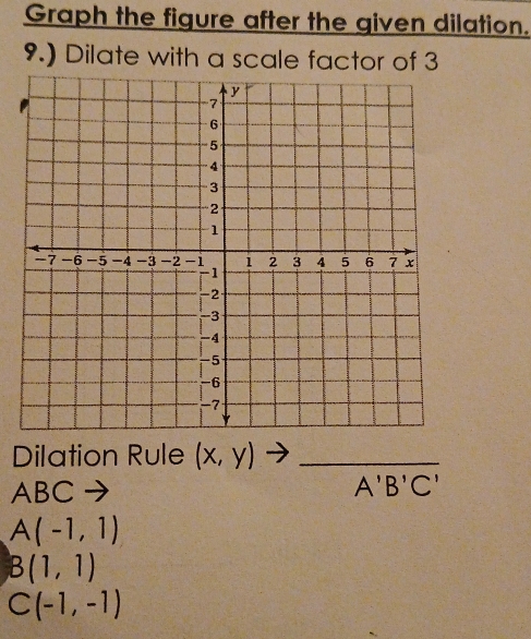 Graph the figure after the given dilation. 
9.) Dilate with a scale factor of 3
Dilation Rule (x,y)to _
ABC
A'B'C'
A(-1,1)
B(1,1)
C(-1,-1)