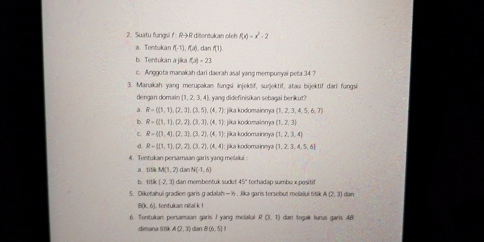 Suatu fungsi f : R→R ditentukan oleh f(x)=x^2-2
a. Tentukan f(-1), f(a) , dan f(1).
b. Tentukan a jika f(a)=23
c. Anggota manakah dari daerah asal yang mempunyai peta 34 ?
3. Manakah yang merupakan fungsi injektif, surjektif, atau bijektif dari fungsi
dengan domain  1,2,3,4 , yang didefinisikan sebagai berikut?
a. R= (1,1),(2,3),(3,5),(4,7); jika kodomainnya  1,2,3,4,5,6,7
b. R= (1,1),(2,2),(3,3),(4,1) : jika kodomainnya  1,2,3
C. R= (1,4),(2,3),(3,2),(4,1) jika kodomainnya  1,2,3,4
d R= (1,1),(2,2),(3,2),(4,4) jika kodomainnya  1,2,3,4,5,6
4. Tentukan persamaan garis yang melalui :
a. titik M(1,2) dan N(-1,6)
b. titik(-2,3) dan membentuk sudut 45° terhadap sumbu x positif
5. Diketahui gradien garis g adalah - ½ . Jika garis tersebut melalui titik A(2,3) dan
B(k,6) , tentukan nilai k !
6. Tentukan persamaan garis / yang melalui R(3,1) dan tegak lurus garis AB
dimana titik A(2,3) dan B(6,5) |