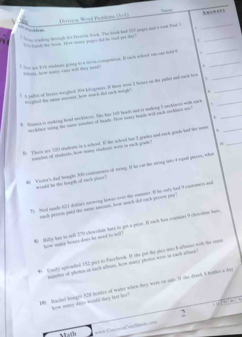 Name Answers 
Division Word Problems (3/ 1)
Sua mgoblem 
hr es reading through his favorite book. The book had 525 pages and it took Paul 3 1_ 
_ 
2. 
_ 
__ finish the book. How many pages did he read per day? 
here are 816 students going to a trivia competition. If each school van can hold 6 3._ 
sdents, how many vans will they need? 
A. 
A pallet of boxes weighed 304 kilograms. If there were 2 boxes on the pallet and each box__ 
weighed the same amount, how much did each weigh? 
6 
0 Bianca is making bead necklaces. She has 165 beads and is making 3 necklaces with each 1 __ 
8 
necklace using the same number of beads. How many beads will each necklace use? 
5) There are 320 students in a school. If the school has 2 grades and each grade had the same 9.__ 
number of students, how many students were in each grade? 
10. 
6) Victor's dad bought 300 centimeters of string. If he cut the string into 4 equal pieces, what 
would be the length of each piece? 
7) Ned made 621 dollars mowing lawns over the summer. If he only had 9 customers and 
each person paid the same amount, how much did each person pay? 
8) Billy has to sell 279 chocolate bars to get a prize. If each box contains 9 chocolate bars. 
how many boxes does he need to sell? 
9 Emily uploaded 352 pics to Facebook. If she put the pics into 8 albums with the same 
number of photos in each album, how many photos were in each album? 
10) Rachel bought 528 bottles of water when they were on sale. If she drank 8 bottles a day
how many days would they last her? 
1-10 a so 70
2 
Math www.CommonCoreSheets.com