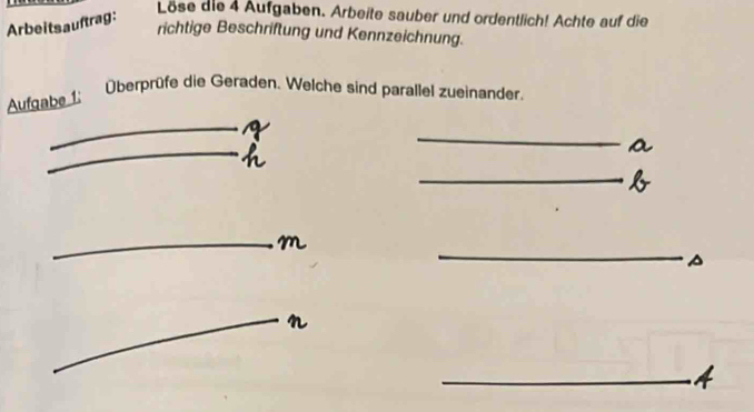 Arbeitsauftrag: 
Löse die 4 Aufgaben. Arbeite sauber und ordentlich! Achte auf die 
richtige Beschriftung und Kennzeichnung. 
Aufgabe 1: 
Überprüfe die Geraden. Welche sind parallel zueinander. 
_ 
_ 
2 
_ 
_ 
_ 
_ 
_ 
_