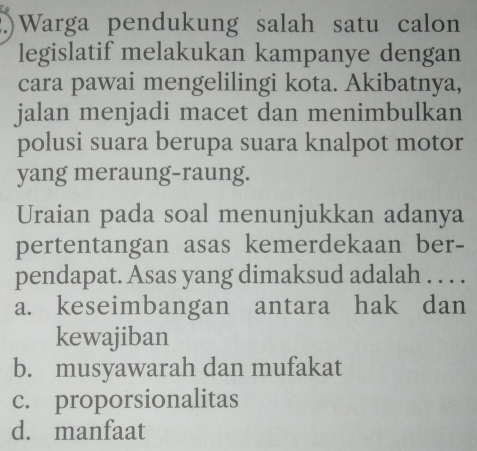 ) Warga pendukung salah satu calon
legislatif melakukan kampanye dengan
cara pawai mengelilingi kota. Akibatnya,
jalan menjadi macet dan menimbulkan
polusi suara berupa suara knalpot motor
yang meraung-raung.
Uraian pada soal menunjukkan adanya
pertentangan asas kemerdekaan ber-
pendapat. Asas yang dimaksud adalah . . . .
a. keseimbangan antara hak dan
kewajiban
b. musyawarah dan mufakat
c. proporsionalitas
d. manfaat