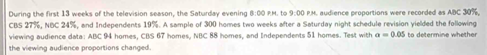 During the first 13 weeks of the television season, the Saturday evening 8:00 P.M. to 9:00 P.M. audience proportions were recorded as ABC 30%, 
CBS 27%, NBC 24%, and Independents 19%. A sample of 300 homes two weeks after a Saturday night schedule revision yielded the following 
viewing audience data: ABC 94 homes, CBS 67 homes, NBC 88 homes, and Independents 51 homes. Test with alpha =0.05 to determine whether 
the viewing audience proportions changed.