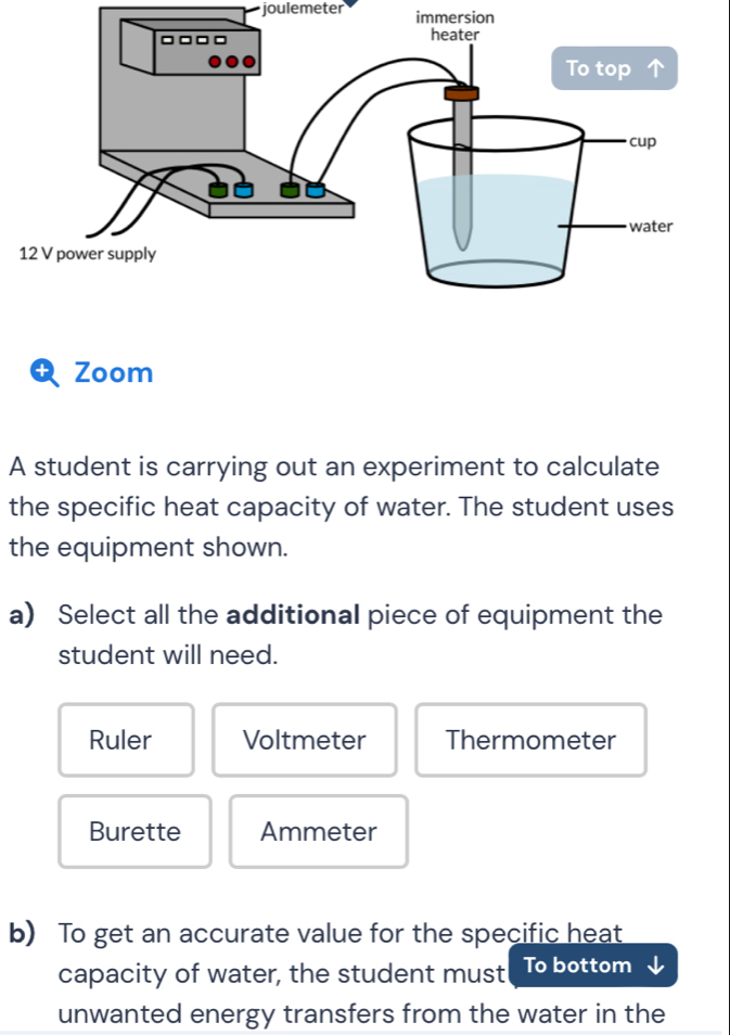 joulemeter immersion
Zoom
A student is carrying out an experiment to calculate
the specific heat capacity of water. The student uses
the equipment shown.
a) Select all the additional piece of equipment the
student will need.
Ruler Voltmeter Thermometer
Burette Ammeter
b) To get an accurate value for the specific heat
capacity of water, the student must To bottom
unwanted energy transfers from the water in the