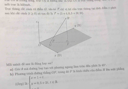 U là hương Bắc và trục Oz là trục tháng đung 
mỗi trục là kilômét.
Trực thăng cất cánh từ điểm G. véc-tơ 7 chỉ vị trí của trực thăng tại thời điểm t phút
sau khi cất cánh (t≥ 0) có tọa độ là vector r=(1+t;0,5+2t;2t).
Mỗi mệnh đề sau là đúng hay sai?
a) Góc θ mà đường bay tạo với phương ngang làm tròn đến phút là 45°.
b) Phương trình dường thẳng GF, trong đó F là hình chiếu của diểm H lên mặt phẳng
(Oxy) là beginarrayl x=1+t y=0,5+2t,t∈ R.endarray.