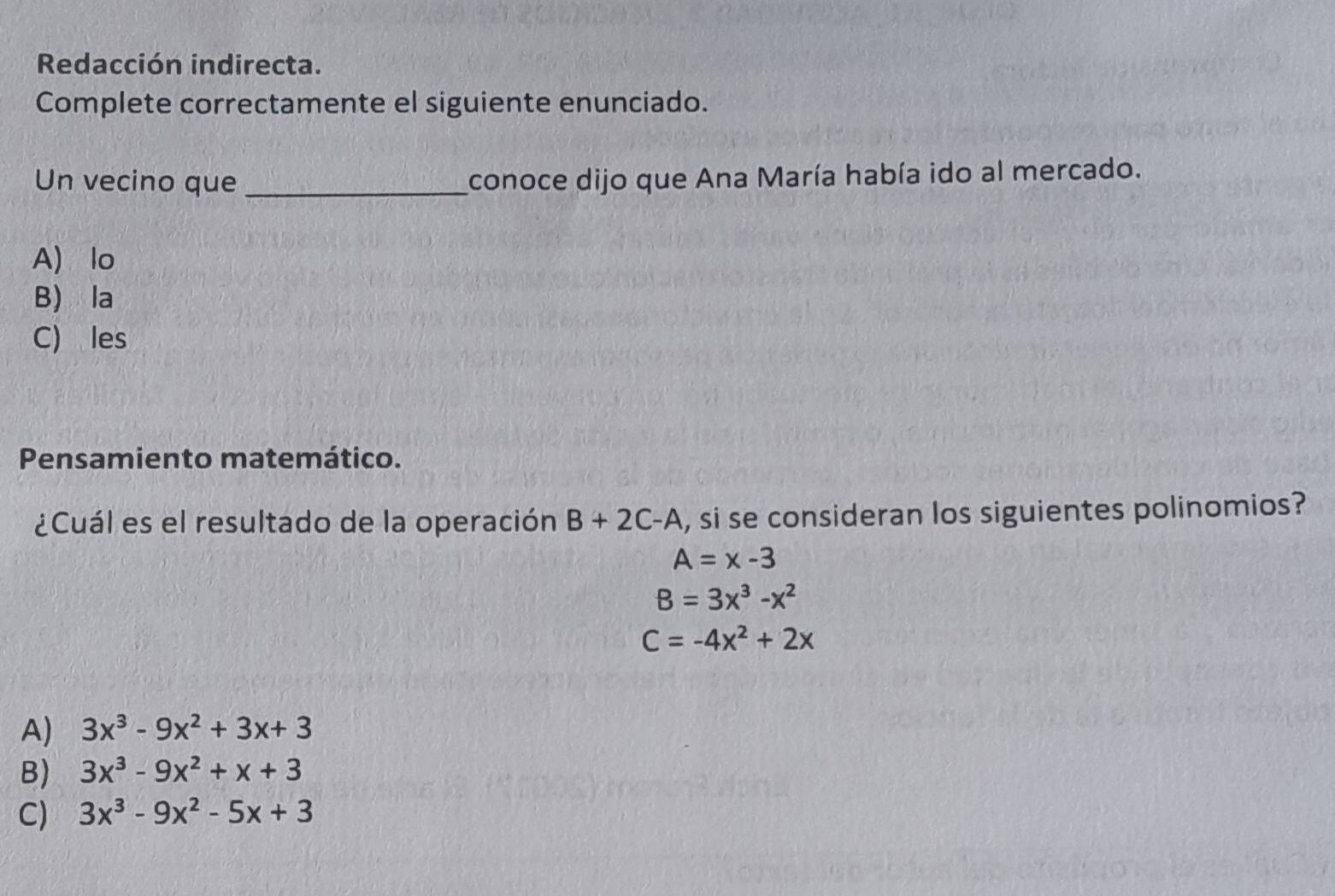 Redacción indirecta.
Complete correctamente el siguiente enunciado.
Un vecino que _conoce dijo que Ana María había ido al mercado.
A) lo
B) la
C) les
Pensamiento matemático.
¿Cuál es el resultado de la operación B+2C-A , si se consideran los siguientes polinomios?
A=x-3
B=3x^3-x^2
C=-4x^2+2x
A) 3x^3-9x^2+3x+3
B) 3x^3-9x^2+x+3
C) 3x^3-9x^2-5x+3