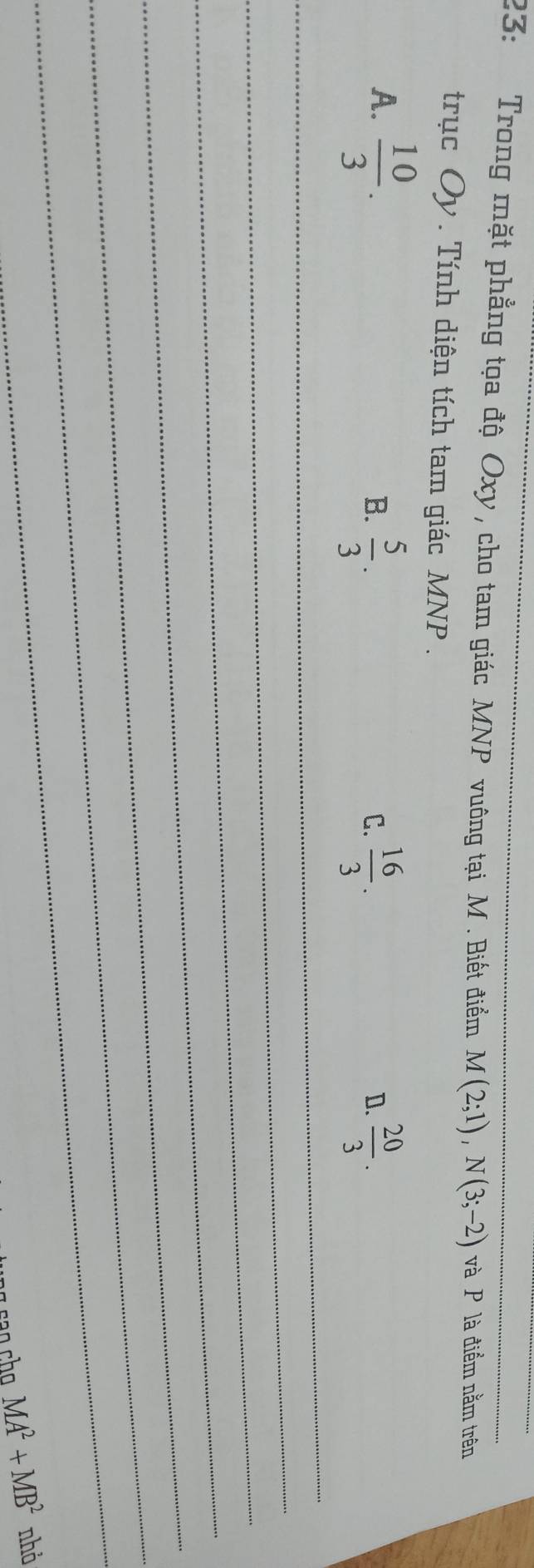 23: Trong mặt phẳng tọa độ Oxy , cho tam giác MNP vuông tại M. Biết điểm M(2;1), N(3;-2) và P là điểm nằm trên
trục Oy. Tính diện tích tam giác MNP.
A.  10/3 . 
_
B.  5/3 .  16/3 .  20/3 . 
C.
D.
_
_
_
_
_
_
MA^2+MB^2 nhỏ