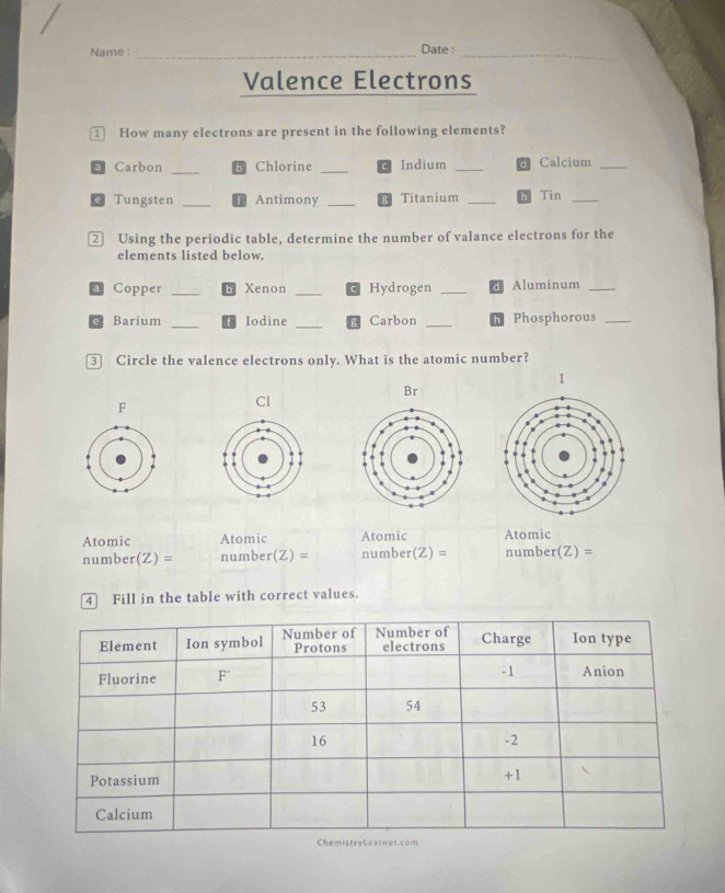 Name :_ Date :_ 
Valence Electrons 
① How many electrons are present in the following elements? 
3 Carbon _Chlorine _Indium _Calcium_ 
@ Tungsten _Antimony _Titanium _Tin_ 
② Using the periodic table, determine the number of valance electrons for the 
elements listed below. 
Copper _Xenon _Hydrogen _Aluminum_ 
_ 
e Barium Iodine _Carbon _Phosphorous_ 
③ Circle the valence electrons only. What is the atomic number? 
I 
Br 
F 
Cl 
Atomic Atomic Atomic Atomic 
number(Z) = number(Z) = number(Z) = number(Z) =
4 Fill in the table with correct values.