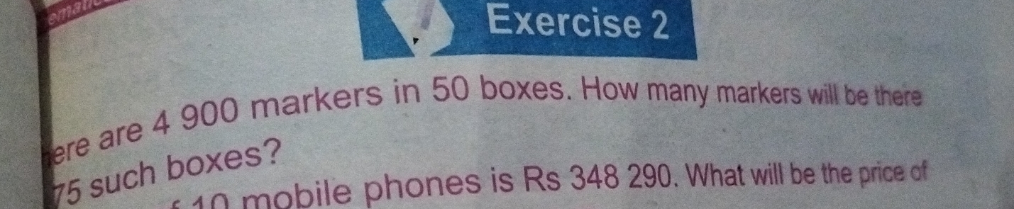 mau 
Exercise 2 
here are 4 900 markers in 50 boxes. How many markers will be there
75 such boxes?
10 mobile phones is Rs 348 290. What will be the price of