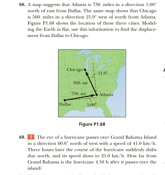 A map suggests that Atlanta is 730. miles in a direction 5.00°
north of east from Dallas. The same map shows that Chicago
is 560. miles in a direction 21.0° west of north from Atlanta.
Figure P1.68 shows the location of these three cities. Model-
ing the Earth as flat, use this information to find the displace-
ment from Dallas to Chicago.
Figure P1.68
69. T The eye of a hurricane passes over Grand Bahama Island
in a direction 60.0° north of west with a speed of 41.0 km/h.
Three hours later the course of the hurricane suddenly shifts
due north, and its speed slows to 25.0 km/h. How far from
Grand Bahama is the hurricane 4.50 h after it passes over the
island?