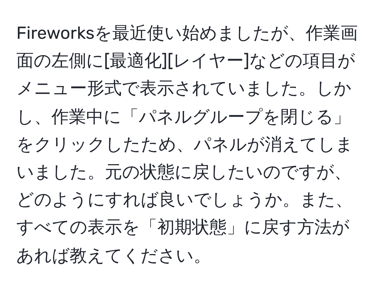 Fireworksを最近使い始めましたが、作業画面の左側に[最適化][レイヤー]などの項目がメニュー形式で表示されていました。しかし、作業中に「パネルグループを閉じる」をクリックしたため、パネルが消えてしまいました。元の状態に戻したいのですが、どのようにすれば良いでしょうか。また、すべての表示を「初期状態」に戻す方法があれば教えてください。