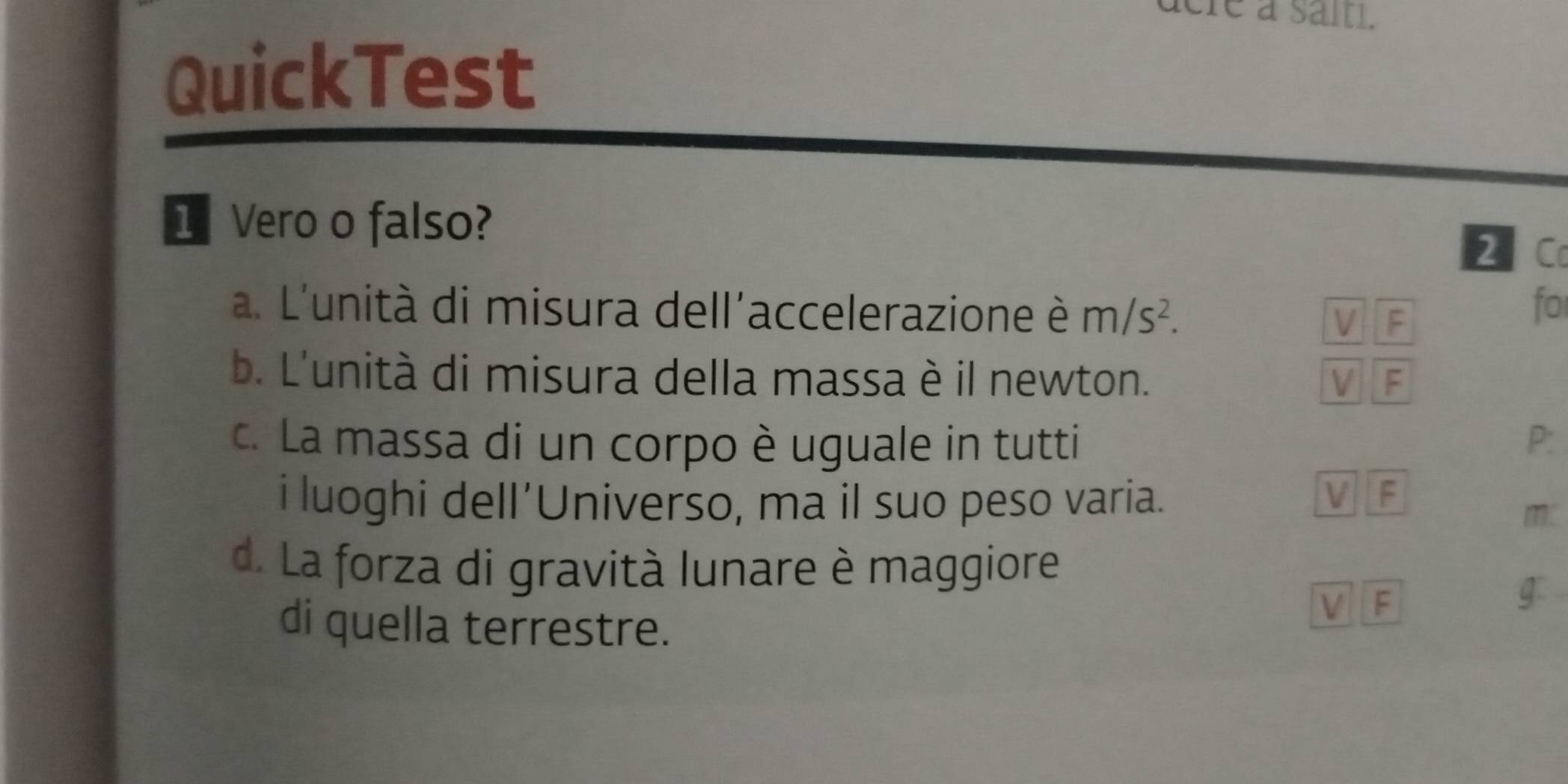 aere a sait.
QuickTest
1 Vero o falso? 2 C
a. L'unità di misura dell'accelerazione è m/s^2. V F
fo
b. L'unità di misura della massa è il newton. V F
c. La massa di un corpo è uguale in tutti P:
i luoghi dell’Universo, ma il suo peso varia.
V F
m
d. La forza di gravità lunare è maggiore
di quella terrestre.
V F
g