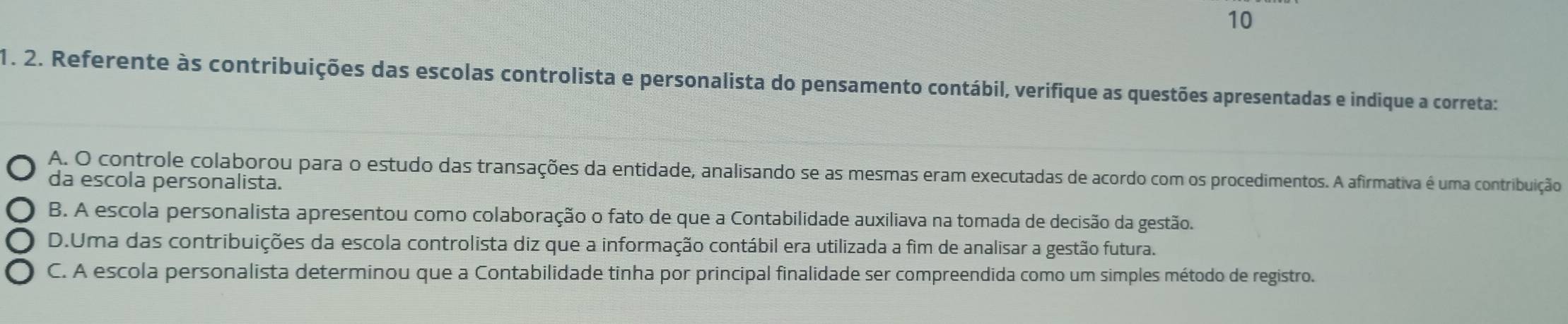 10
1. 2. Referente às contribuições das escolas controlista e personalista do pensamento contábil, verifique as questões apresentadas e indique a correta:
A. O controle colaborou para o estudo das transações da entidade, analisando se as mesmas eram executadas de acordo com os procedimentos. A afirmativa é uma contribuição
da escola personalista.
B. A escola personalista apresentou como colaboração o fato de que a Contabilidade auxiliava na tomada de decisão da gestão.
D.Uma das contribuições da escola controlista diz que a informação contábil era utilizada a fim de analisar a gestão futura.
C. A escola personalista determinou que a Contabilidade tinha por principal finalidade ser compreendida como um simples método de registro.