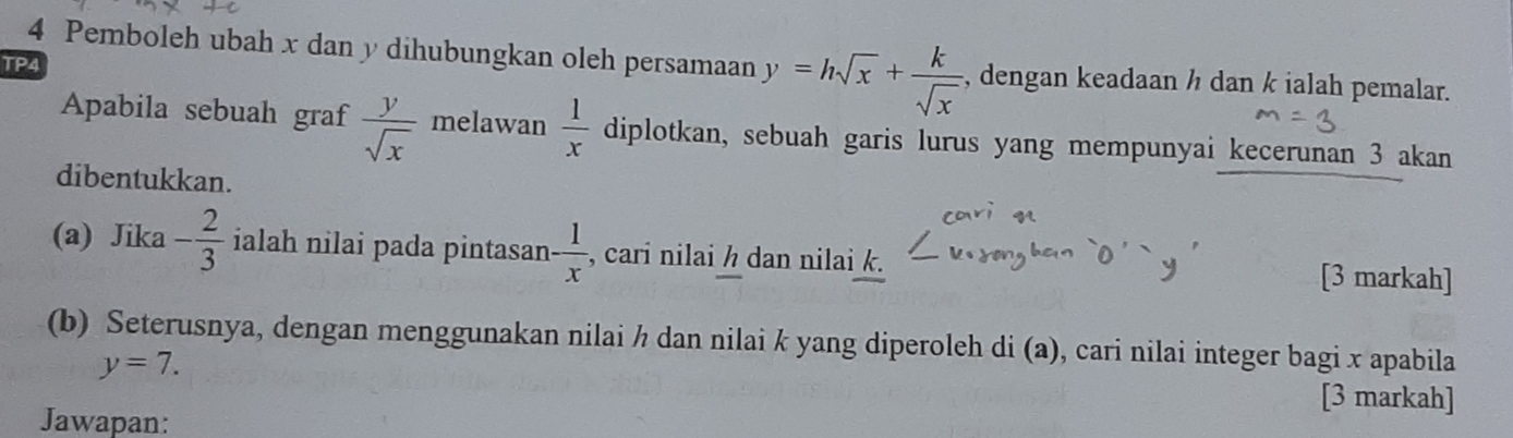 Pemboleh ubah x dan y dihubungkan oleh persamaan y=hsqrt(x)+ k/sqrt(x)  , dengan keadaan ½ dan k ialah pemalar. 
TP4 
Apabila sebuah graf  y/sqrt(x)  melawan  1/x  diplotkan, sebuah garis lurus yang mempunyai kecerunan 3 akan 
dibentukkan. 
(a) Jika - 2/3  ialah nilai pada pintasan - 1/x  , cari nilai h dan nilai k. 
[3 markah] 
(b) Seterusnya, dengan menggunakan nilai h dan nilai k yang diperoleh di (a), cari nilai integer bagi x apabila
y=7. 
[3 markah] 
Jawapan: