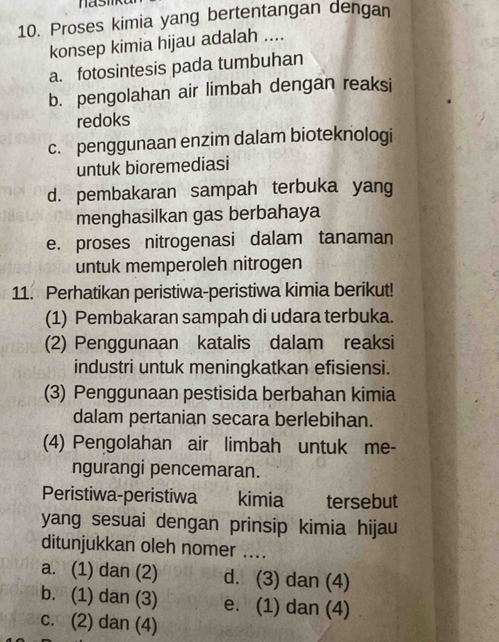 Proses kimia yang bertentangan dengan
konsep kimia hijau adalah ....
a. fotosintesis pada tumbuhan
b. pengolahan air limbah dengan reaksi
redoks
c. penggunaan enzim dalam bioteknologi
untuk bioremediasi
d. pembakaran sampah terbuka yang
menghasilkan gas berbahaya
e. proses nitrogenasi dalam tanaman
untuk memperoleh nitrogen
11. Perhatikan peristiwa-peristiwa kimia berikut!
(1) Pembakaran sampah di udara terbuka.
(2) Penggunaan katalis dalam reaksi
industri untuk meningkatkan efisiensi.
(3) Penggunaan pestisida berbahan kimia
dalam pertanian secara berlebihan.
(4) Pengolahan air limbah untuk me-
ngurangi pencemaran.
Peristiwa-peristiwa € kimia tersebut
yang sesuai dengan prinsip kimia hijau
ditunjukkan oleh nomer ....
a. (1) dan (2) d. (3) dan (4)
b. (1) dan (3) e. (1) dan (4)
c. (2) dan (4)