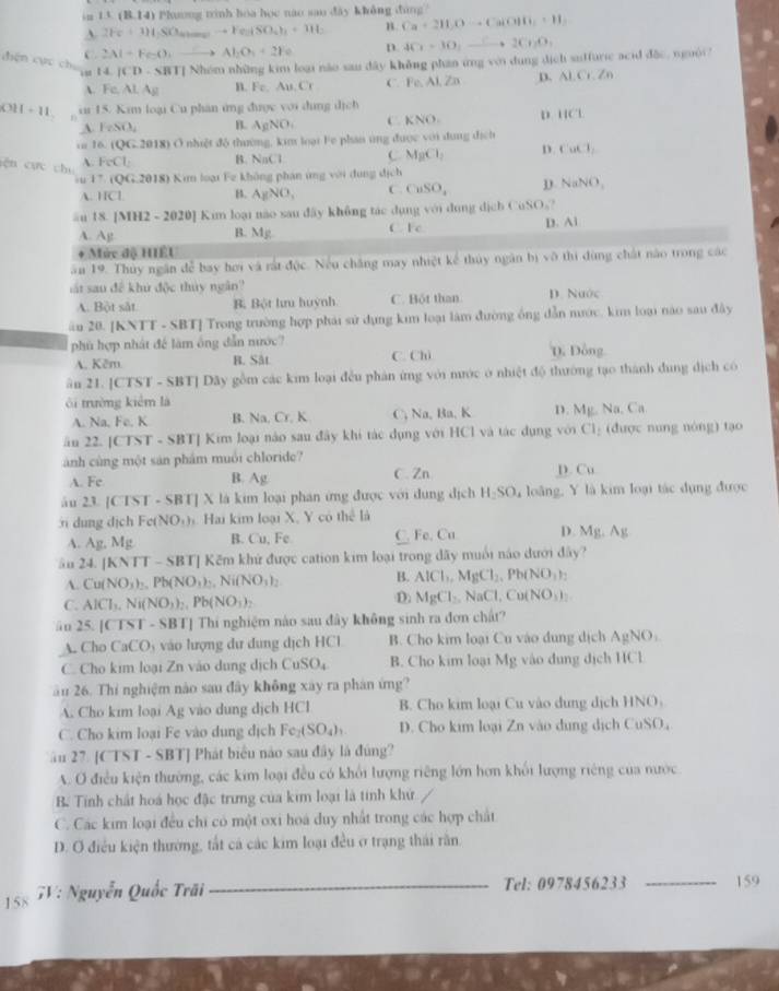 im 11(8,14) Phương tinh hoa học nao sao dây không đùng?
A 2Fe+1)4SO_4to Fe_2(SO_4)_2+3H_2 B. Ca+2H_2Oto Ca(OH)_2+H_2
C. 2Al+FeO_3to Al_2O_3+2Fe D. 4Cr-3O_1xrightarrow C+2Cr_2O_4
T] Nhóm những kim loại não sau dây không phần ứng với dụng dịch suffuric acid đặc, nguời
điện cực chú 14|CD-SBT n. Fe,Au.Cr C. Fe.A1,Zn
D. AI.Cr.Zn
 Fe,ALA_E
011-11 iu 15. Kim loại Cu phan ứng được với dung dịch
A FeSO_4 B. AgNO_1 C. KNO D. 11CL
vr 16. (QG.2018) Ở nhiệt độ thường, kim loại Fe phần ứng được với dung địch
gệ n  cực chú A. FeCl_2 B. NnCl C MgCl_2 D. CuCl_2.u 1^- QG:2018 * Kim loại Fe không phán ứng với đung sthet
A. 11CL B. AgNO_3 C. CuSO_4 D NaNO_3
≡u 18. [MH2 -2020] Kim loại não sau đây không tác dụng với dụng dịch CuSO₃?
A. Ag B. Mg C Fc D. Al
+ Mức độ HIÉU
ău 19. Thủy ngân đễ bay hơi và rất độc. Nều chăng may nhiệt kế thủy ngân h) v0 thì dùng chát nào trong các
át sau đề khủ độc thủy ngân'' D. Nuớc
A. Bột sắt B. Bột hru huỳnh C. Bột than
ầu 20. [KNTT - SBT] Trong trường hợp phái sử dụng kim loại làm đường ông dẫn mước. kim loại nào sau đây
phù hợp nhất để làm ông dẫn nước?
A. Kêm B. Sât C. Chi D. Đông
ân 21. [CTST - SBT] Dây gồm các kim loại đều phân ứng với nước ở nhiệt độ thường tạo thành đung dịch có
ôi trường kiêm là
A. Na, Fe. K B. Na, Cr. K C, Na, Ba, K D. Mg. Na Ca
än 22. |CTST-SBT|Kim loại nào sau đây khi tác dụng với HCl và tác dụng với Cl_2 (được nung nòng) tạo
ành cùng một sản phẩm muổi chloride?
A. Fc Ag C. Zn D. Cu
B.
ău 23 |CIST· S BT] X là kim loại phân ứng được với dung địch H_2SO y loàng, Y là kim loại tác dụng được
j dung dịch Fe(NO_1) Hai kim loại X, Y có hc^2 là
A. Ag.Mg B. Cu, Fe C. Fe. Cu D. Ms. Ag
ăn 24 |KNT|-SB BTJ Kếm khử được cation kim loại trong dãy muổi nào dưới đây?
B.
A. Cu(NO_3)_2,Pb(NO_3)_2,Ni(NO_3)_2 AlCl_1,MgCl_2,Pb(NO_3)_2
C. AICl_3,Ni(NO_3)_2,Pb(NO_3)_2
D. MgCl_2,NaCl,Cu(NO_3)_2
ān 25.|C TST - SBTJ Thí nghiệm nào sau đây không sinh ra đơn chất?
A. Cho CaCO_3 vào lượng dư dung dịch HCl B. Cho kim loại Cu vào dung dịch AgNO_3
C. Cho kim loại Zn vào dung dịch CuSO_4 B. Cho kim loại Mg vào dung dịch HCl
ău 26. Thí nghiệm nào sau đây không xây ra phân ứng?
A. Cho kim loại Ag vào dung dịch HCl B. Cho kim loại Cu vào dung dịch HNO
C. Cho kim loại Fe vào dung địch Fe_2(SO_4)_1 D. Cho kim loại Zn vào dung dịch CuSO,
âu 27. [CTST - SBT] Phát biểu nào sau đây là đúng?
A. O điều kiện thường, các kim loại đều có khối lượng riêng lớn hơn khối lượng riêng của nước
B. Tính chất hoá học đặc trưng của kim loại là tính khử
C. Các kim loại đều chi có một oxi hoá duy nhất trong các hợp chất
D. O điều kiện thường, tất cả các kim loại đều ở trạng thái rần.
158 7V: Nguyễn Quốc Trãi _Tel: 0978456233 _159