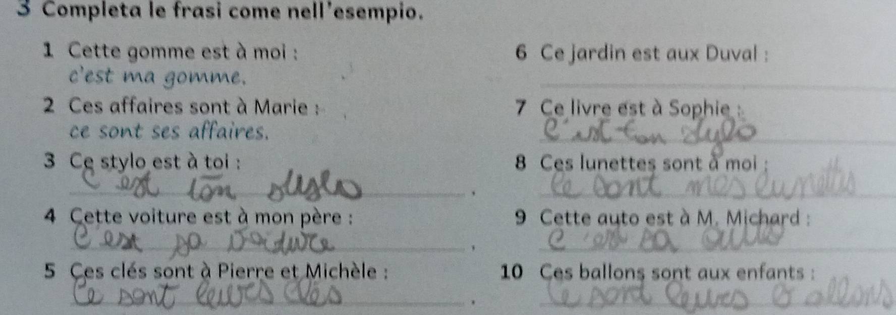 Completa le frasi come nell'esempio. 
1 Cette gomme est à moi : 6 Ce jardin est aux Duval : 
c'est ma gomme. 
_ 
2 Ces affaires sont à Marie : 7 Ce livre est à Sophie : 
ce sont ses affaires. 
_ 
3 Ce stylo est à toi : 8 Ces lunettes sont à moi : 
_ 
_ 
4 Cette voiture est à mon père : 9 Cette auto est à M. Michard : 
_, 
_ 
5 Ces clès sont à Pierre et Michèle : 10 Ces ballons sont aux enfants: 
_ 
_