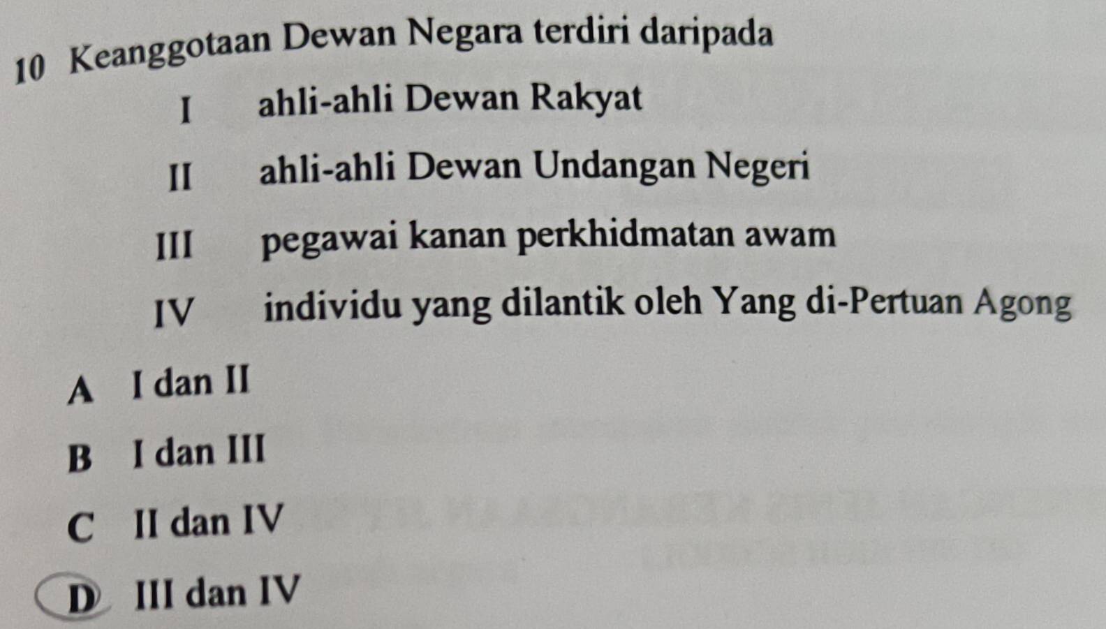 Keanggotaan Dewan Negara terdiri daripada
I ahli-ahli Dewan Rakyat
II ahli-ahli Dewan Undangan Negeri
III pegawai kanan perkhidmatan awam
IV individu yang dilantik oleh Yang di-Pertuan Agong
A I dan II
B I dan III
CII dan IV
D III dan IV