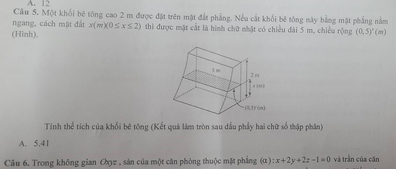 A. 12
Câu 5. Một khối bê tông cao 2 m được đặt trên mặt đất phẳng. Nếu cắt khối bê tông này bằng mặt phẳng nằm
ngang, cách mặt đất x(m)(0≤ x≤ 2) thì được mặt cắt là hình chữ nhật có chiều dài 5 m, chiều rộng (0,5)^x(m)
(Hình).
Tính thể tích của khối bê tông (Kết quả làm tròn sau dấu phẩy hai chữ số thập phân)
A. 5.41
Câu 6. Trong không gian Oxyz , sàn của một căn phòng thuộc mặt phẳng (α): x+2y+2z-1=0 và trần của căn